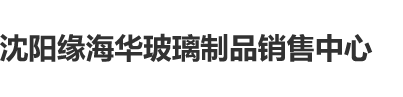 大鸡巴猛插骚B视频沈阳缘海华玻璃制品销售中心